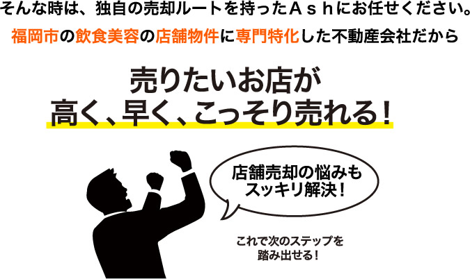 そんな時は、独自の売却ルートを持ったＡｓｈにお任せください。福岡市の飲食美容の店舗物件に専門特化した不動産会社だから売りたいお店が高く、早く、こっそり売れる！店舗売却の悩みもスッキリ解決！これで次のステップを踏み出せる！