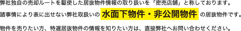 弊社独自の売却ルートを駆使した居抜物件情報の取り扱いを「密売店舗」と称しております。諸事情により表に出せない弊社取扱いの 水面下物件・非公開物件 の居抜物件です。物件を売りたい方、特選居抜物件の情報を知りたい方は、直接弊社へお問い合わせください。