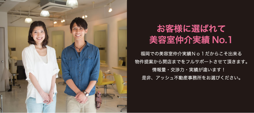 お客様に選ばれて美容室仲介実績No.1！福岡での美容室仲介実績Ｎｏ１だからこそ出来る物件提案から開店までをフルサポートさせて頂きます。情報量・交渉力・実績が違います！是非、アッシュ不動産事務所をお選びください。