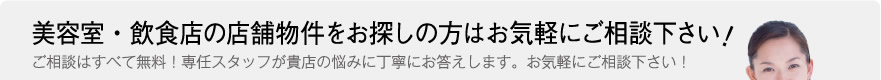 美容室・飲食店の店舗物件をお探しの方はお気軽にご相談下さい。ご相談はすべて無料！専任スタッフが貴店の悩みに丁寧にお答えします。お気軽にご相談下さい！